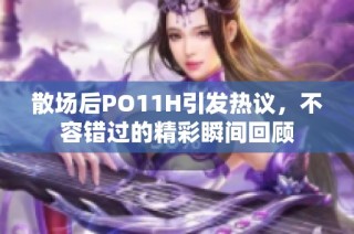 散场后PO11H引发热议，不容错过的精彩瞬间回顾