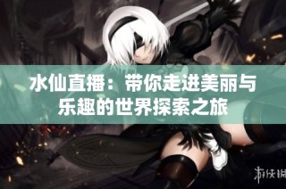 水仙直播：带你走进美丽与乐趣的世界探索之旅