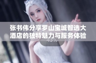 张书伟分享罗山宝城智选大酒店的独特魅力与服务体验
