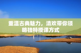 重温古典魅力，清欢带你领略独特授课方式
