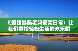 《揭秘暴躁老妈搞笑日常：让我们重拾轻松生活的欢乐瞬间》