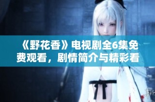 《野花香》电视剧全6集免费观看，剧情简介与精彩看点分析