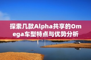 探索几款Alpha共享的Omega车型特点与优势分析