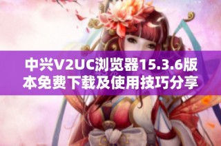 中兴V2UC浏览器15.3.6版本免费下载及使用技巧分享