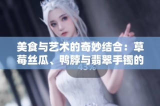 美食与艺术的奇妙结合：草莓丝瓜、鸭脖与翡翠手镯的故事