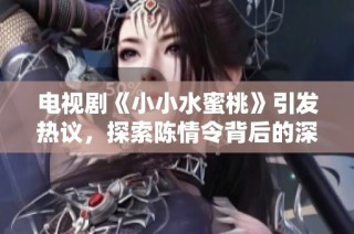 电视剧《小小水蜜桃》引发热议，探索陈情令背后的深情故事