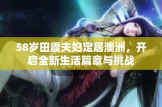 58岁田震夫妇定居澳洲，开启全新生活篇章与挑战