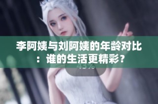 李阿姨与刘阿姨的年龄对比：谁的生活更精彩？
