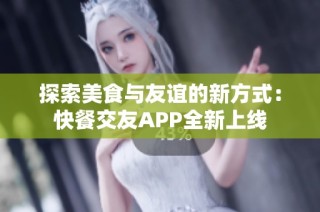 探索美食与友谊的新方式：快餐交友APP全新上线