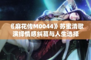 《麻花传M0044》苏蜜清歌演绎情感纠葛与人生选择