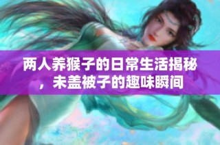 两人养猴子的日常生活揭秘，未盖被子的趣味瞬间