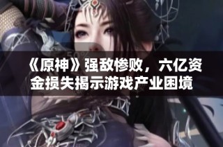 《原神》强敌惨败，六亿资金损失揭示游戏产业困境
