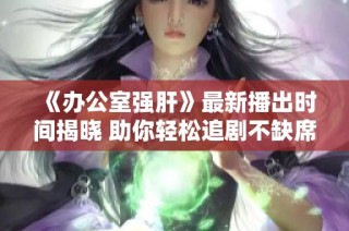 《办公室强肝》最新播出时间揭晓 助你轻松追剧不缺席