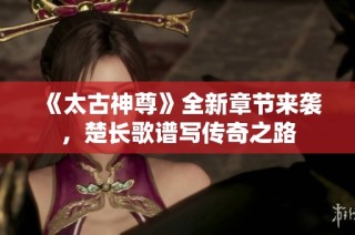 《太古神尊》全新章节来袭，楚长歌谱写传奇之路