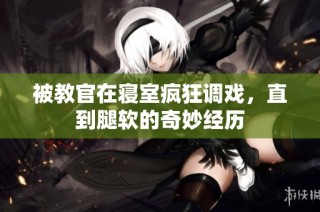 被教官在寝室疯狂调戏，直到腿软的奇妙经历