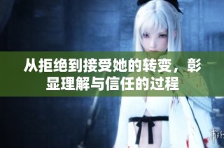 从拒绝到接受她的转变，彰显理解与信任的过程