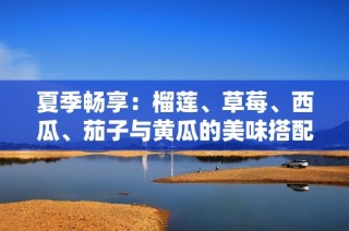 夏季畅享：榴莲、草莓、西瓜、茄子与黄瓜的美味搭配