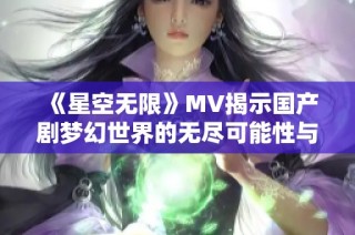 《星空无限》MV揭示国产剧梦幻世界的无尽可能性与情感深度