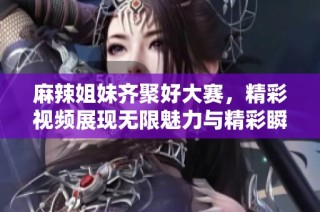 麻辣姐妹齐聚好大赛，精彩视频展现无限魅力与精彩瞬间