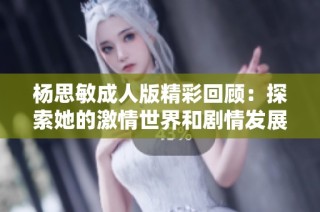 杨思敏成人版精彩回顾：探索她的激情世界和剧情发展全解析