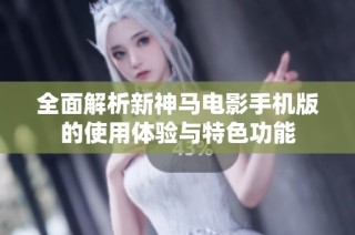 全面解析新神马电影手机版的使用体验与特色功能