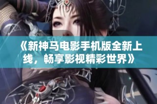《新神马电影手机版全新上线，畅享影视精彩世界》