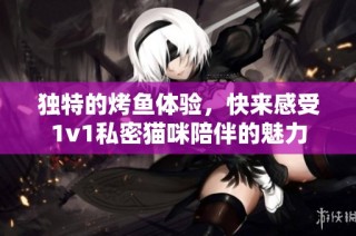 独特的烤鱼体验，快来感受1v1私密猫咪陪伴的魅力