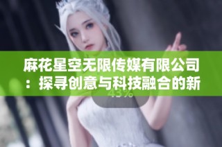 麻花星空无限传媒有限公司：探寻创意与科技融合的新纪元