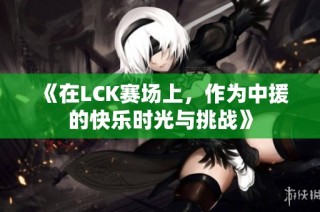《在LCK赛场上，作为中援的快乐时光与挑战》