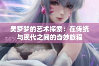 吴梦梦的艺术探索：在传统与现代之间的奇妙旅程