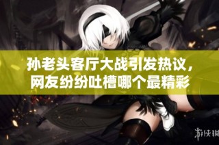 孙老头客厅大战引发热议，网友纷纷吐槽哪个最精彩