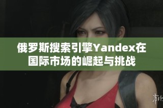 俄罗斯搜索引擎Yandex在国际市场的崛起与挑战