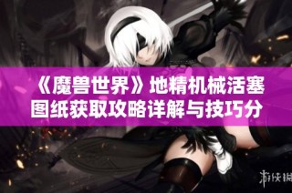 《魔兽世界》地精机械活塞图纸获取攻略详解与技巧分享