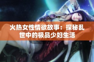 火热女性情欲故事：探秘乱世中的极品少妇生活