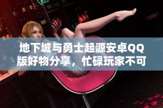 地下城与勇士起源安卓QQ版好物分享，忙碌玩家不可错过的精彩内容！