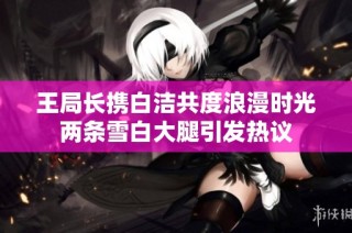 王局长携白洁共度浪漫时光两条雪白大腿引发热议