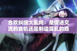 合欢纠缠大乱炖：是促进交流的良机还是制造混乱的隐患