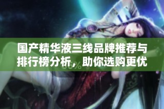 国产精华液三线品牌推荐与排行榜分析，助你选购更优产品