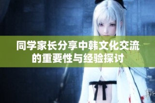 同学家长分享中韩文化交流的重要性与经验探讨