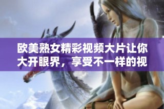 欧美熟女精彩视频大片让你大开眼界，享受不一样的视觉盛宴