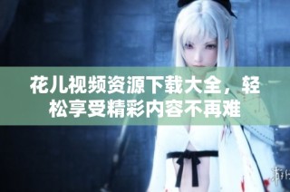 花儿视频资源下载大全，轻松享受精彩内容不再难