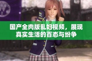 国产全肉版乱妇视频，展现真实生活的百态与纷争