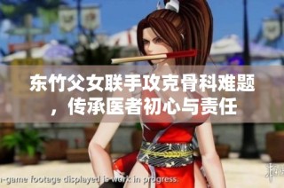 东竹父女联手攻克骨科难题，传承医者初心与责任