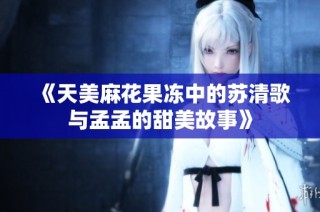 《天美麻花果冻中的苏清歌与孟孟的甜美故事》