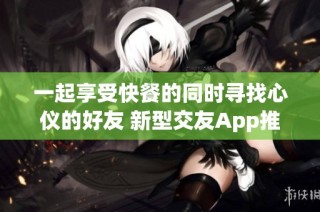 一起享受快餐的同时寻找心仪的好友 新型交友App推荐