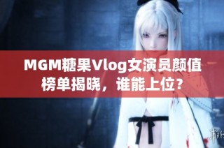MGM糖果Vlog女演员颜值榜单揭晓，谁能上位？