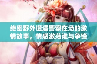 绝密野外遭遇警察在场的激情故事，情感激荡谁与争锋