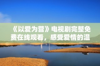 《以爱为营》电视剧完整免费在线观看，感受爱情的温暖与感动