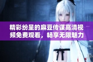 精彩纷呈的麻豆传谋高清视频免费观看，畅享无限魅力