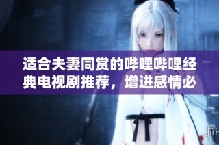 适合夫妻同赏的哔哩哔哩经典电视剧推荐，增进感情必看